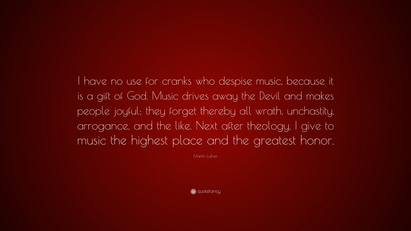 Martin Luther Quote: “I have no use for cranks who despise music, because it is a gift of God. Music drives away the Devil and makes people joyful; they forget thereby all wrath, unchastity, arrogance, and the like. Next after theology, I give to music the highest place and the greatest honor.”