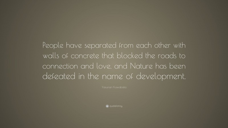 Yasunari Kawabata Quote: “People have separated from each other with walls of concrete that blocked the roads to connection and love. and Nature has been defeated in the name of development.”