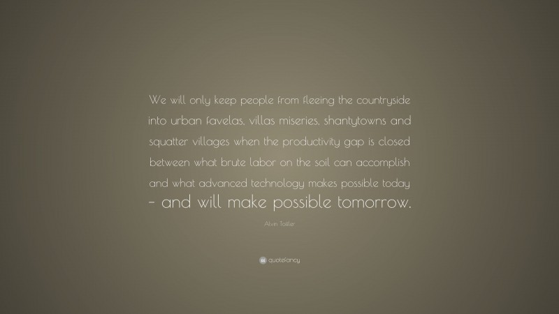 Alvin Toffler Quote: “We will only keep people from fleeing the countryside into urban favelas, villas miseries, shantytowns and squatter villages when the productivity gap is closed between what brute labor on the soil can accomplish and what advanced technology makes possible today – and will make possible tomorrow.”