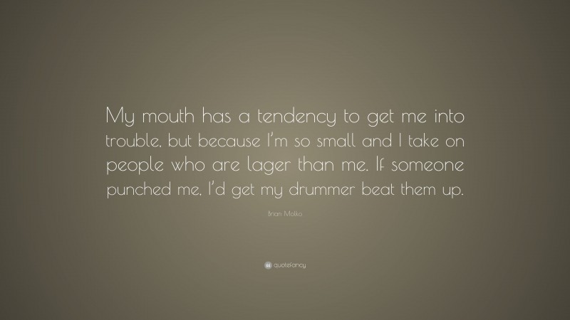 Brian Molko Quote: “My mouth has a tendency to get me into trouble, but because I’m so small and I take on people who are lager than me. If someone punched me, I’d get my drummer beat them up.”