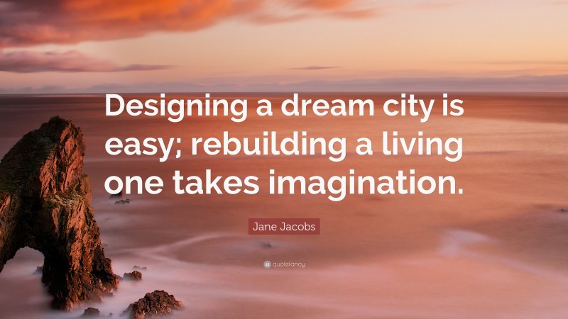 Jane Jacobs Quote: “Designing a dream city is easy; rebuilding a living one takes imagination.”