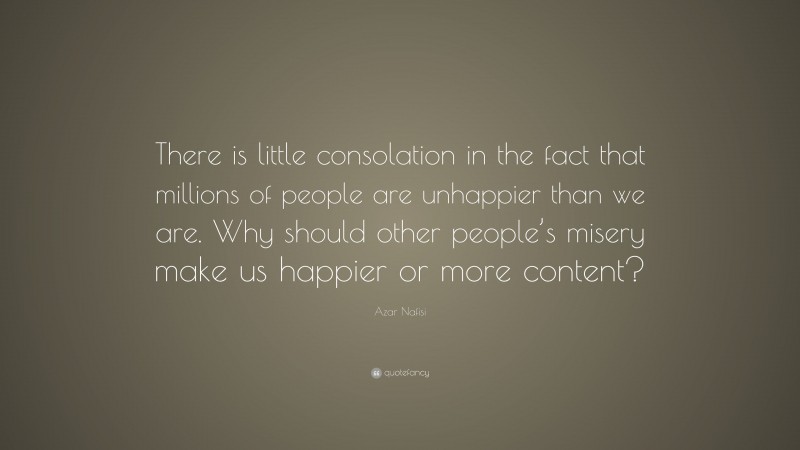 Azar Nafisi Quote: “There is little consolation in the fact that millions of people are unhappier than we are. Why should other people’s misery make us happier or more content?”