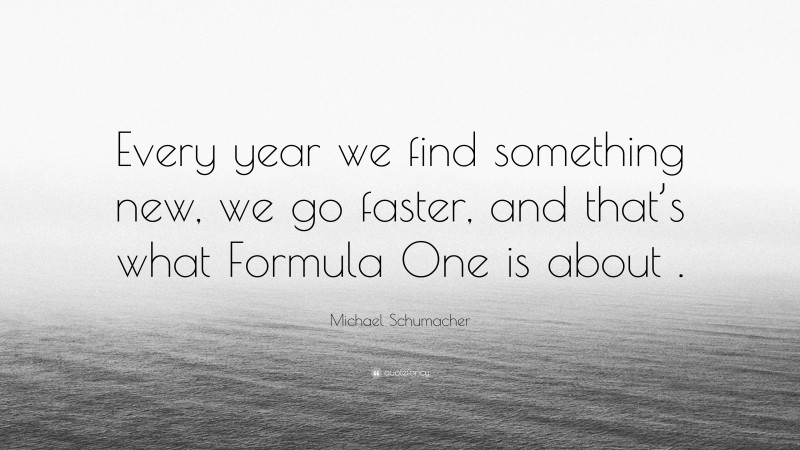 Michael Schumacher Quote: “Every year we find something new, we go faster, and that’s what Formula One is about .”