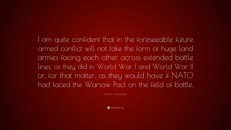 Norman Schwarzkopf Quote: “I am quite confident that in the foreseeable future armed conflict will not take the form of huge land armies facing each other across extended battle lines, as they did in World War I and World War II or, for that matter, as they would have if NATO had faced the Warsaw Pact on the field of battle.”