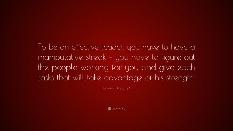 Norman Schwarzkopf Quote: “To be an effective leader, you have to have a manipulative streak – you have to figure out the people working for you and give each tasks that will take advantage of his strength.”