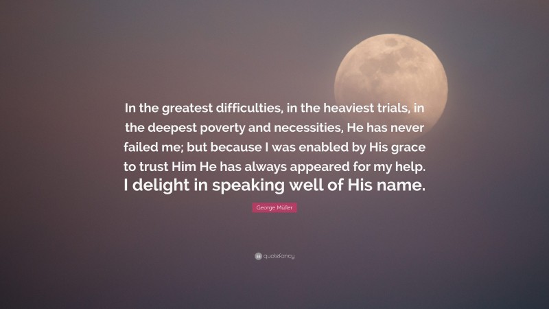 George Müller Quote: “In the greatest difficulties, in the heaviest trials, in the deepest poverty and necessities, He has never failed me; but because I was enabled by His grace to trust Him He has always appeared for my help. I delight in speaking well of His name.”