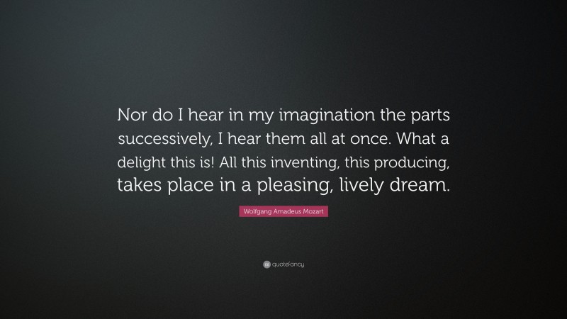 Wolfgang Amadeus Mozart Quote: “Nor do I hear in my imagination the parts successively, I hear them all at once. What a delight this is! All this inventing, this producing, takes place in a pleasing, lively dream.”