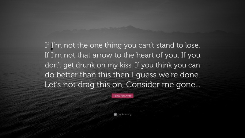 Reba McEntire Quote: “If I’m not the one thing you can’t stand to lose, If I’m not that arrow to the heart of you, If you don’t get drunk on my kiss, If you think you can do better than this then I guess we’re done. Let’s not drag this on, Consider me gone...”