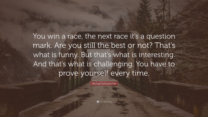 Michael Schumacher Quote: “You win a race, the next race it’s a question mark. Are you still the best or not? That’s what is funny. But that’s what is interesting. And that’s what is challenging. You have to prove yourself every time.”