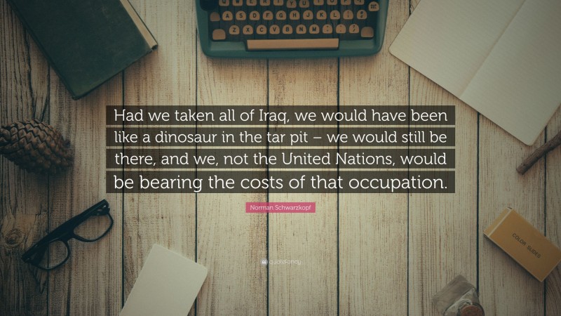 Norman Schwarzkopf Quote: “Had we taken all of Iraq, we would have been like a dinosaur in the tar pit – we would still be there, and we, not the United Nations, would be bearing the costs of that occupation.”