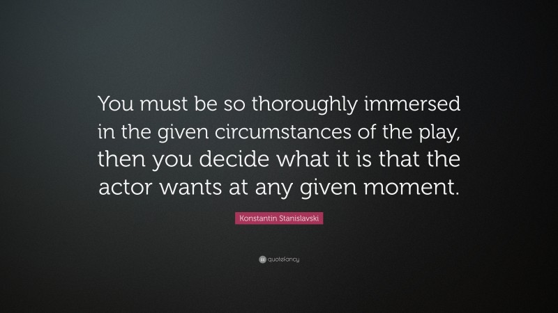 Konstantin Stanislavski Quote: “You must be so thoroughly immersed in the given circumstances of the play, then you decide what it is that the actor wants at any given moment.”