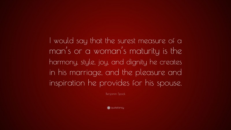 Benjamin Spock Quote: “I would say that the surest measure of a man’s or a woman’s maturity is the harmony, style, joy, and dignity he creates in his marriage, and the pleasure and inspiration he provides for his spouse.”