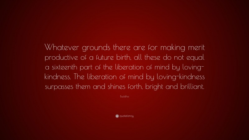 Buddha Quote: “Whatever grounds there are for making merit productive of a future birth, all these do not equal a sixteenth part of the liberation of mind by loving-kindness. The liberation of mind by loving-kindness surpasses them and shines forth, bright and brilliant.”