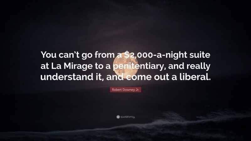 Robert Downey Jr. Quote: “You can’t go from a $2,000-a-night suite at La Mirage to a penitentiary, and really understand it, and come out a liberal.”