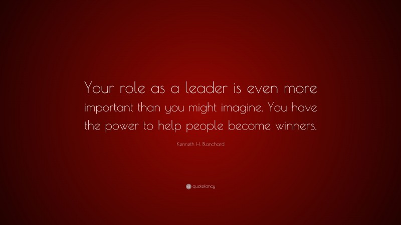 Kenneth H. Blanchard Quote: “Your role as a leader is even more important than you might imagine. You have the power to help people become winners.”