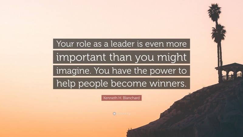 Kenneth H. Blanchard Quote: “Your role as a leader is even more important than you might imagine. You have the power to help people become winners.”