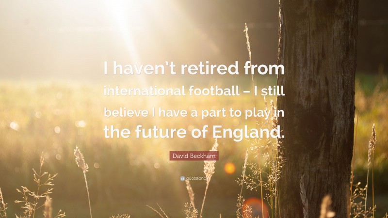 David Beckham Quote: “I haven’t retired from international football – I still believe I have a part to play in the future of England.”