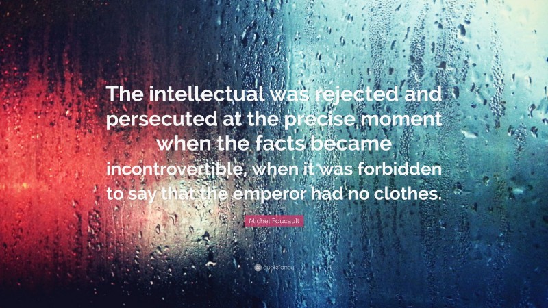 Michel Foucault Quote: “The intellectual was rejected and persecuted at the precise moment when the facts became incontrovertible, when it was forbidden to say that the emperor had no clothes.”