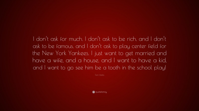 Tom Hanks Quote: “I don’t ask for much. I don’t ask to be rich, and I don’t ask to be famous, and I don’t ask to play center field for the New York Yankees. I just want to get married and have a wife, and a house, and I want to have a kid, and I want to go see him be a tooth in the school play!”