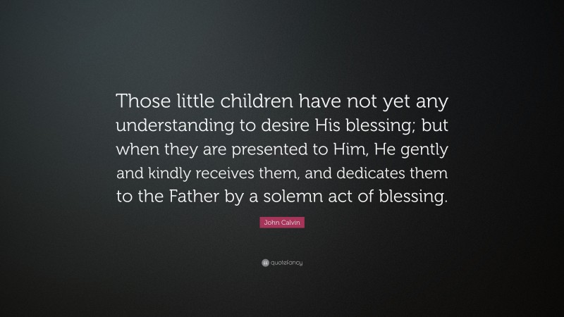John Calvin Quote: “Those little children have not yet any understanding to desire His blessing; but when they are presented to Him, He gently and kindly receives them, and dedicates them to the Father by a solemn act of blessing.”