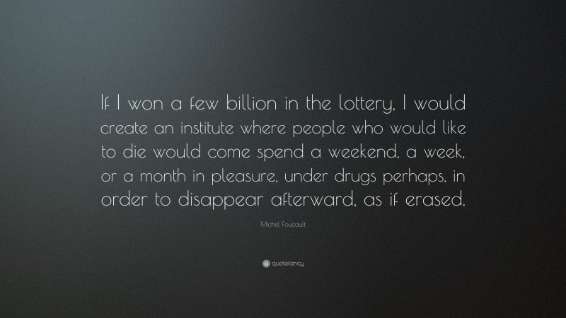 Michel Foucault Quote: “If I won a few billion in the lottery, I would create an institute where people who would like to die would come spend a weekend, a week, or a month in pleasure, under drugs perhaps, in order to disappear afterward, as if erased.”