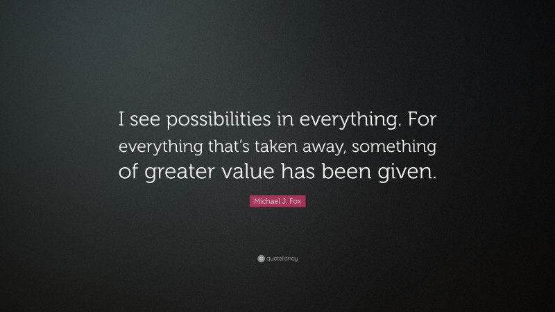 Michael J. Fox Quote: “I see possibilities in everything. For everything that’s taken away, something of greater value has been given.”