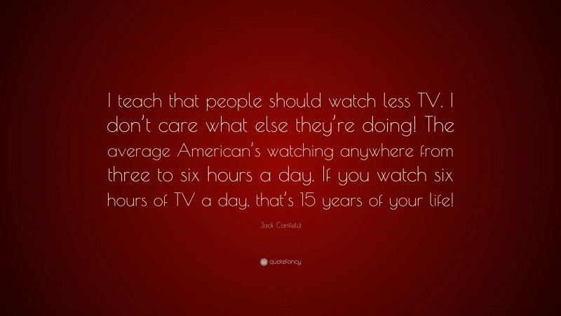 Jack Canfield Quote: “I teach that people should watch less TV. I don’t care what else they’re doing! The average American’s watching anywhere from three to six hours a day. If you watch six hours of TV a day, that’s 15 years of your life!”