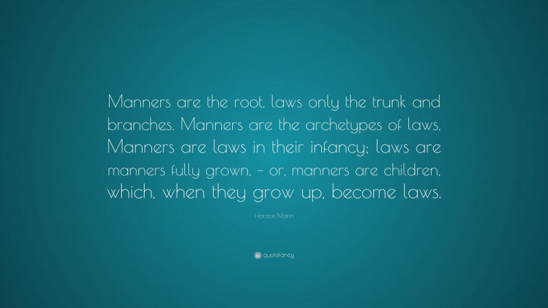 Horace Mann Quote: “Manners are the root, laws only the trunk and branches. Manners are the archetypes of laws. Manners are laws in their infancy; laws are manners fully grown, – or, manners are children, which, when they grow up, become laws.”
