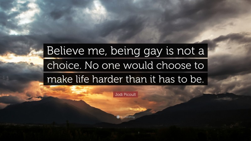 Jodi Picoult Quote: “Believe me, being gay is not a choice. No one would choose to make life harder than it has to be.”