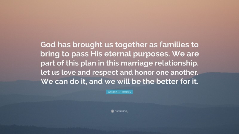 Gordon B. Hinckley Quote: “God has brought us together as families to bring to pass His eternal purposes. We are part of this plan in this marriage relationship. let us love and respect and honor one another. We can do it, and we will be the better for it.”