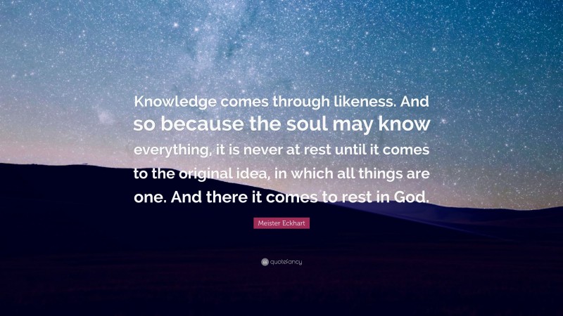 Meister Eckhart Quote: “Knowledge comes through likeness. And so because the soul may know everything, it is never at rest until it comes to the original idea, in which all things are one. And there it comes to rest in God.”