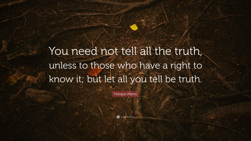 Horace Mann Quote: “You need not tell all the truth, unless to those who have a right to know it; but let all you tell be truth.”