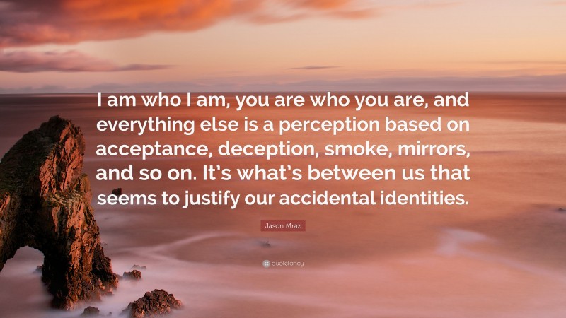 Jason Mraz Quote: “I am who I am, you are who you are, and everything else is a perception based on acceptance, deception, smoke, mirrors, and so on. It’s what’s between us that seems to justify our accidental identities.”