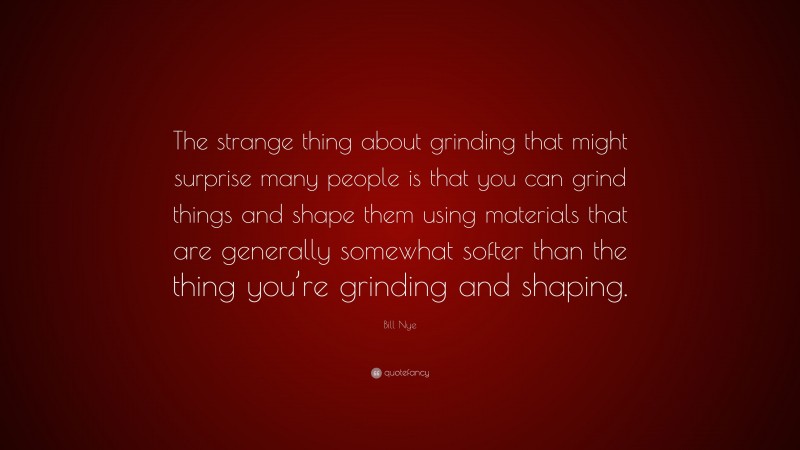 Bill Nye Quote: “The strange thing about grinding that might surprise many people is that you can grind things and shape them using materials that are generally somewhat softer than the thing you’re grinding and shaping.”