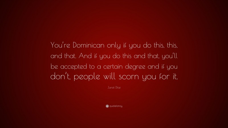 Junot Díaz Quote: “You’re Dominican only if you do this, this, and that. And if you do this and that, you’ll be accepted to a certain degree and if you don’t, people will scorn you for it.”