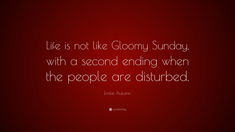 Emilie Autumn Quote: “Life is not like Gloomy Sunday, with a second ending when the people are disturbed.”