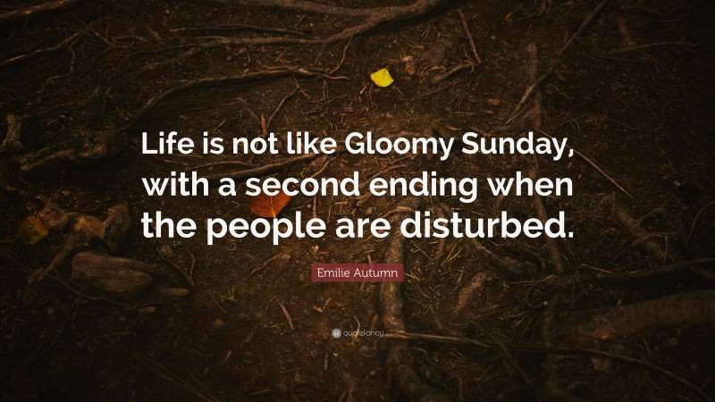 Emilie Autumn Quote: “Life is not like Gloomy Sunday, with a second ending when the people are disturbed.”