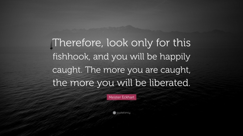Meister Eckhart Quote: “Therefore, look only for this fishhook, and you will be happily caught. The more you are caught, the more you will be liberated.”