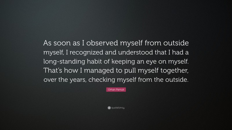 Orhan Pamuk Quote: “As soon as I observed myself from outside myself, I recognized and understood that I had a long-standing habit of keeping an eye on myself. That’s how I managed to pull myself together, over the years, checking myself from the outside.”
