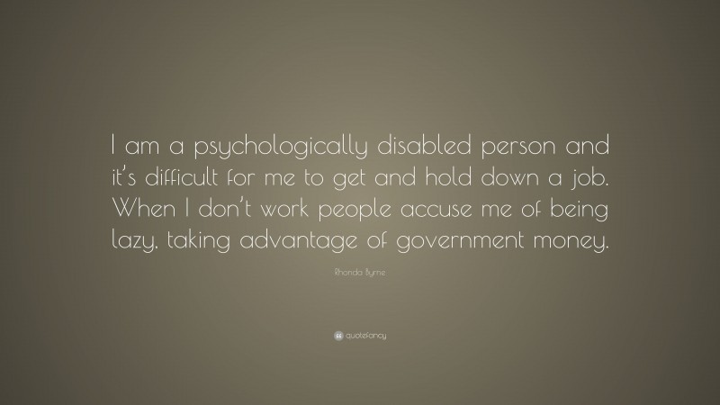 Rhonda Byrne Quote: “I am a psychologically disabled person and it’s difficult for me to get and hold down a job. When I don’t work people accuse me of being lazy, taking advantage of government money.”