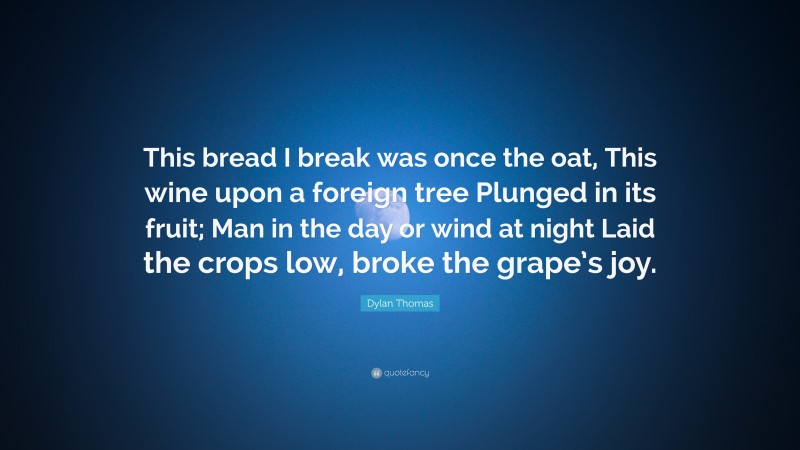 Dylan Thomas Quote: “This bread I break was once the oat, This wine upon a foreign tree Plunged in its fruit; Man in the day or wind at night Laid the crops low, broke the grape’s joy.”