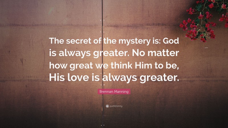Brennan Manning Quote: “The secret of the mystery is: God is always greater. No matter how great we think Him to be, His love is always greater.”