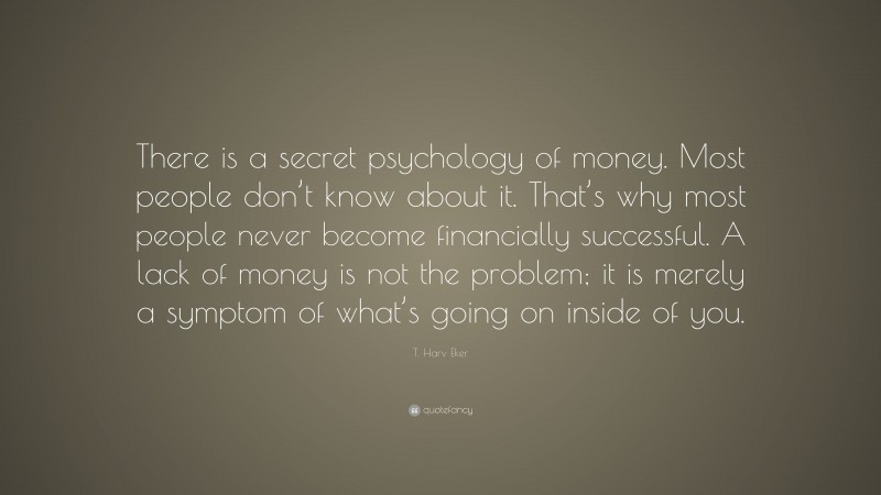 T. Harv Eker Quote: “There is a secret psychology of money. Most people don’t know about it. That’s why most people never become financially successful. A lack of money is not the problem; it is merely a symptom of what’s going on inside of you.”