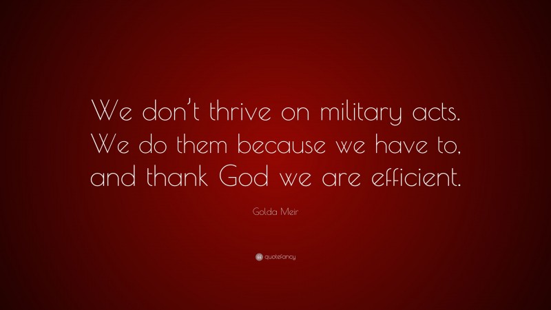 Golda Meir Quote: “We don’t thrive on military acts. We do them because we have to, and thank God we are efficient.”