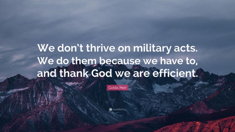Golda Meir Quote: “We don’t thrive on military acts. We do them because we have to, and thank God we are efficient.”
