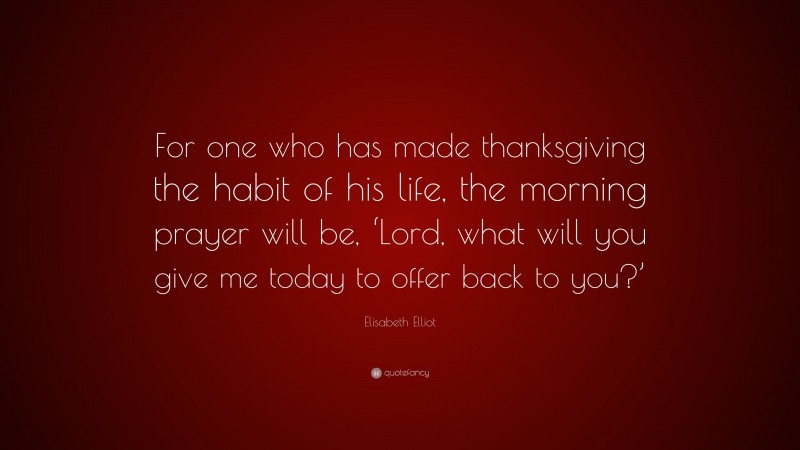 Elisabeth Elliot Quote: “For one who has made thanksgiving the habit of his life, the morning prayer will be, ‘Lord, what will you give me today to offer back to you?’”