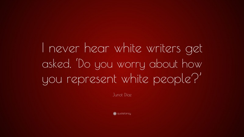 Junot Díaz Quote: “I never hear white writers get asked, ‘Do you worry about how you represent white people?’”