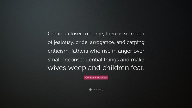 Gordon B. Hinckley Quote: “Coming closer to home, there is so much of jealousy, pride, arrogance, and carping criticism; fathers who rise in anger over small, inconsequential things and make wives weep and children fear.”