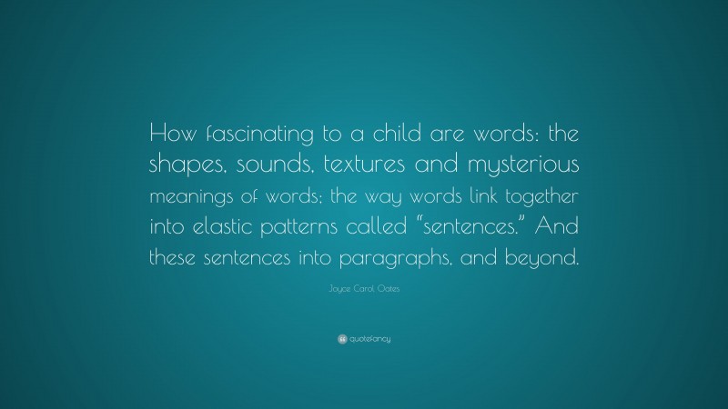 Joyce Carol Oates Quote: “How fascinating to a child are words: the shapes, sounds, textures and mysterious meanings of words; the way words link together into elastic patterns called “sentences.” And these sentences into paragraphs, and beyond.”