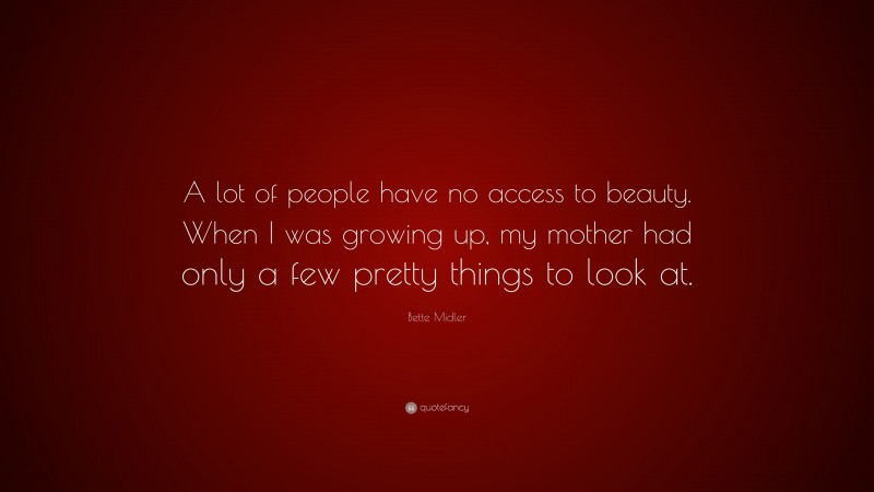 Bette Midler Quote: “A lot of people have no access to beauty. When I was growing up, my mother had only a few pretty things to look at.”